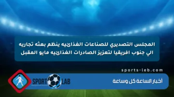 المجلس التصديري للصناعات الغذائية ينظم بعثة تجارية إلى جنوب أفريقيا لتعزيز الصادرات الغذائية مايو المقبل